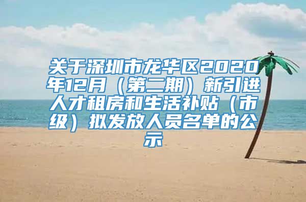 关于深圳市龙华区2020年12月（第二期）新引进人才租房和生活补贴（市级）拟发放人员名单的公示