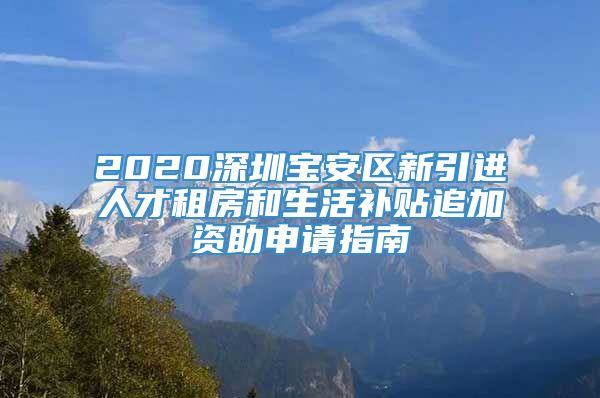 2020深圳宝安区新引进人才租房和生活补贴追加资助申请指南