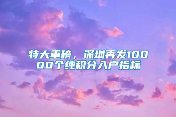 特大重磅，深圳再发10000个纯积分入户指标