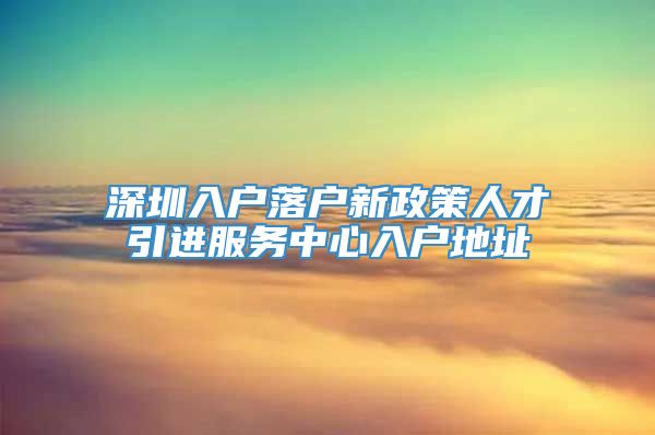 深圳入户落户新政策人才引进服务中心入户地址