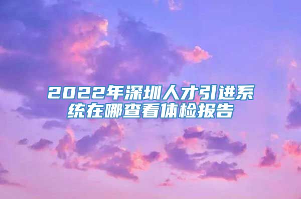 2022年深圳人才引进系统在哪查看体检报告