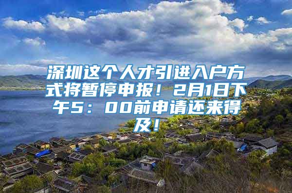 深圳这个人才引进入户方式将暂停申报！2月1日下午5：00前申请还来得及！