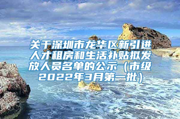 关于深圳市龙华区新引进人才租房和生活补贴拟发放人员名单的公示（市级2022年3月第一批）