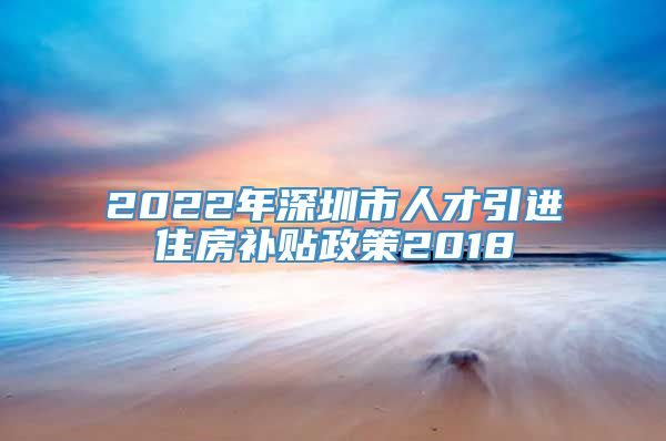 2022年深圳市人才引进住房补贴政策2018