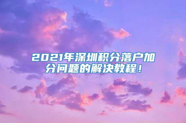 2021年深圳积分落户加分问题的解决教程！