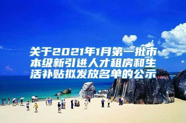 关于2021年1月第一批市本级新引进人才租房和生活补贴拟发放名单的公示