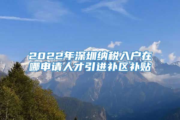 2022年深圳纳税入户在哪申请人才引进补区补贴