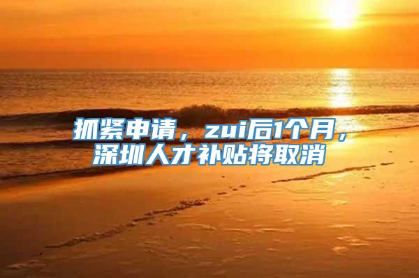 抓紧申请，zui后1个月，深圳人才补贴将取消