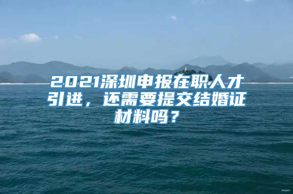 2021深圳申报在职人才引进，还需要提交结婚证材料吗？