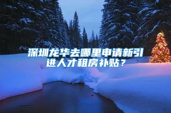 深圳龙华去哪里申请新引进人才租房补贴？