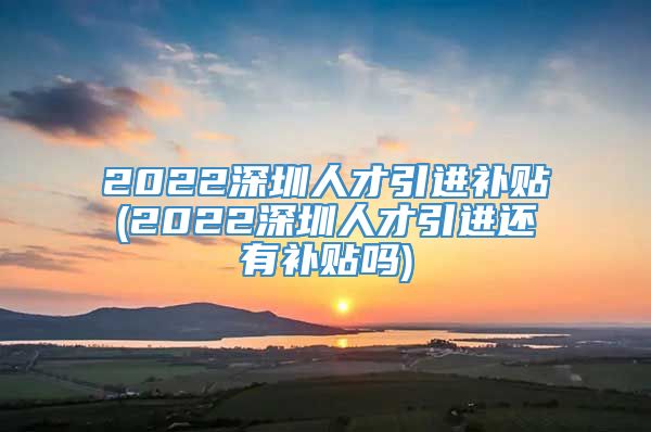 2022深圳人才引进补贴(2022深圳人才引进还有补贴吗)