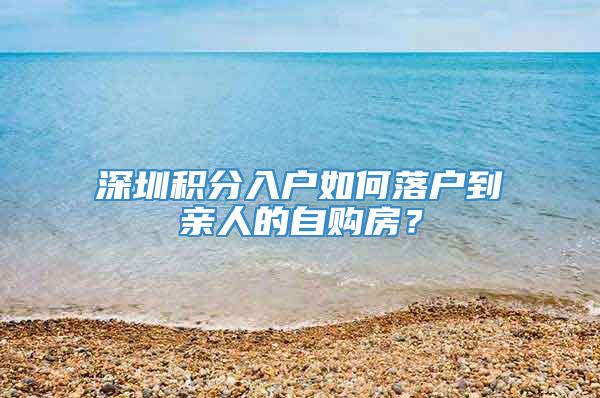 深圳积分入户如何落户到亲人的自购房？