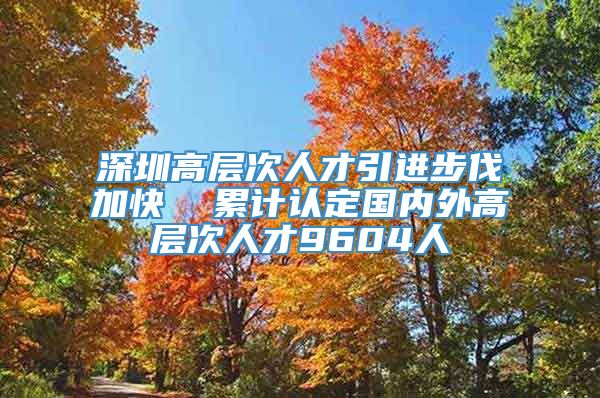 深圳高层次人才引进步伐加快  累计认定国内外高层次人才9604人