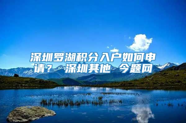 深圳罗湖积分入户如何申请？ 深圳其他 今题网