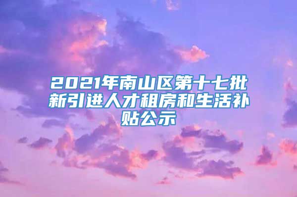 2021年南山区第十七批新引进人才租房和生活补贴公示