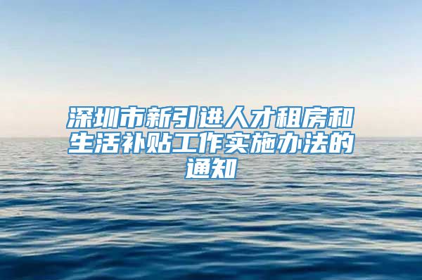 深圳市新引进人才租房和生活补贴工作实施办法的通知