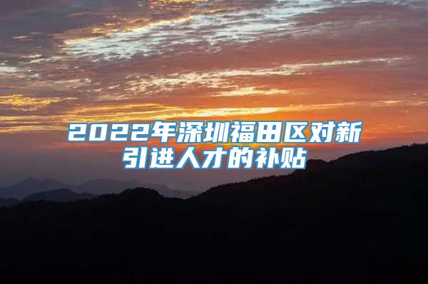 2022年深圳福田区对新引进人才的补贴