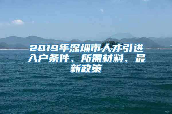 2019年深圳市人才引进入户条件、所需材料、最新政策