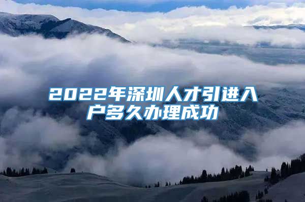 2022年深圳人才引进入户多久办理成功