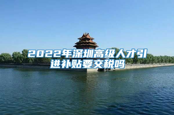 2022年深圳高级人才引进补贴要交税吗