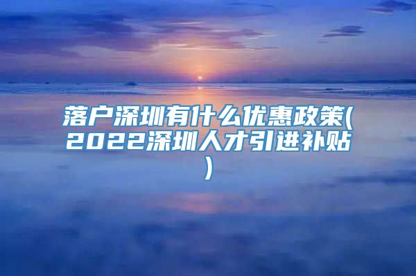 落户深圳有什么优惠政策(2022深圳人才引进补贴)