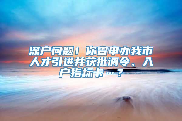 深户问题！你曾申办我市人才引进并获批调令、入户指标卡…？