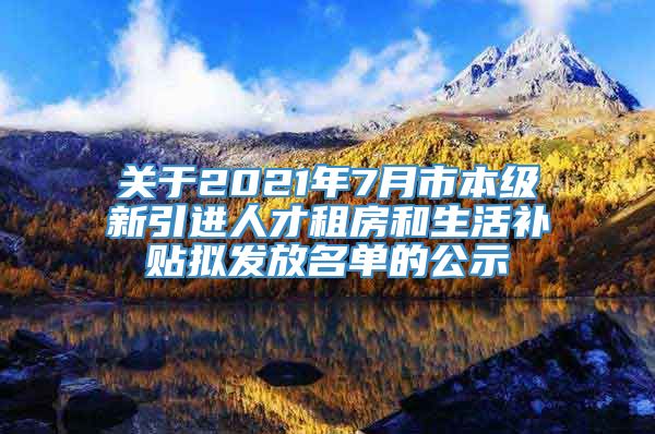 关于2021年7月市本级新引进人才租房和生活补贴拟发放名单的公示