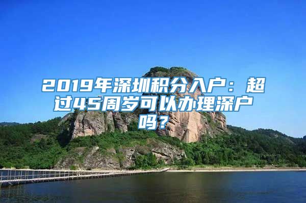 2019年深圳积分入户：超过45周岁可以办理深户吗？