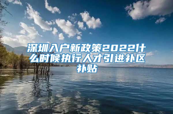 深圳入户新政策2022什么时候执行人才引进补区补贴