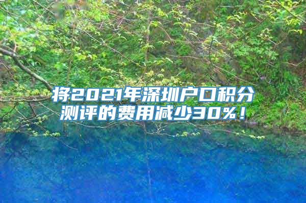 将2021年深圳户口积分测评的费用减少30%！