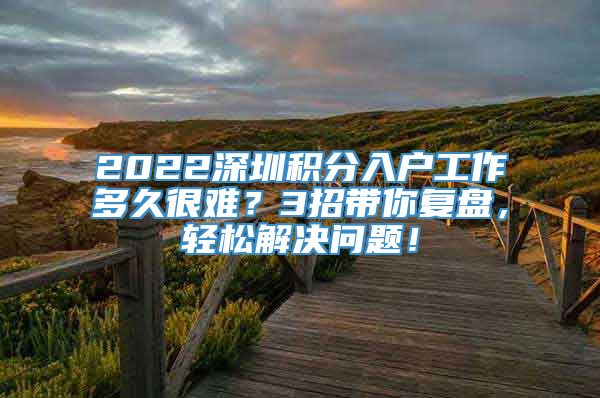 2022深圳积分入户工作多久很难？3招带你复盘，轻松解决问题！