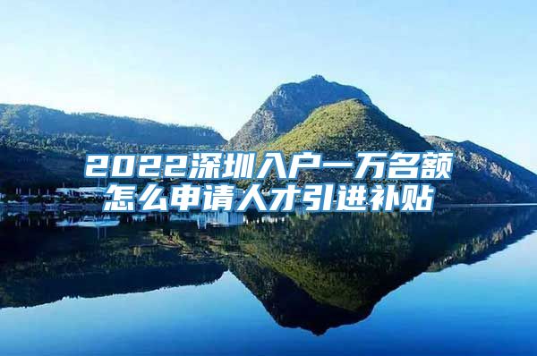 2022深圳入户一万名额怎么申请人才引进补贴