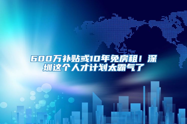 600万补贴或10年免房租！深圳这个人才计划太霸气了