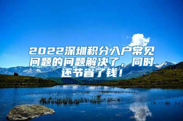 2022深圳积分入户常见问题的问题解决了，同时还节省了钱！