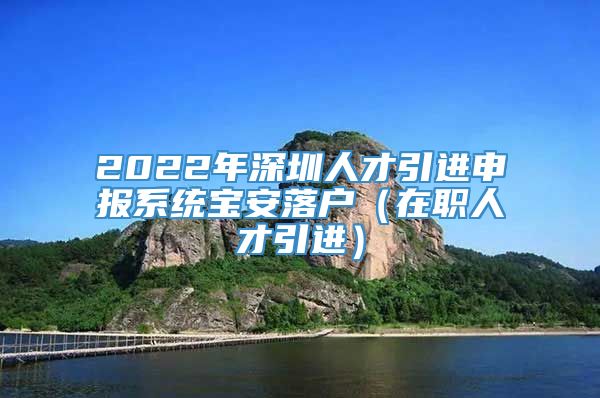 2022年深圳人才引进申报系统宝安落户（在职人才引进）