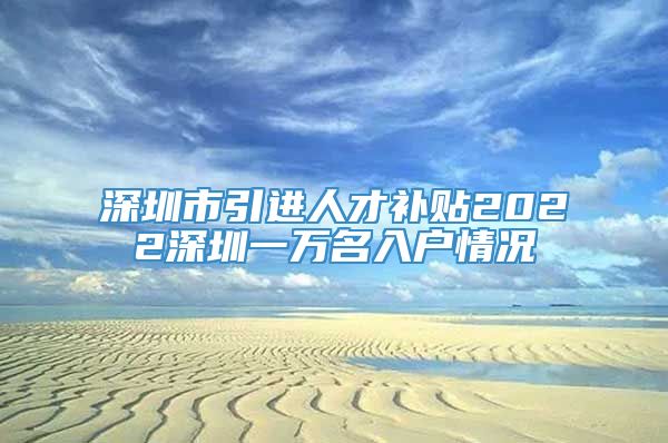 深圳市引进人才补贴2022深圳一万名入户情况