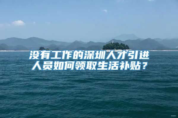 没有工作的深圳人才引进人员如何领取生活补贴？