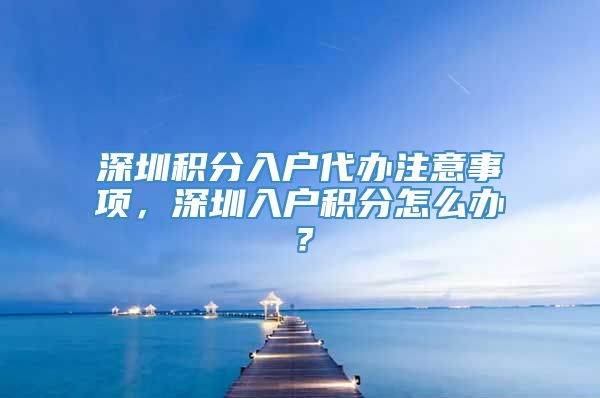 深圳积分入户代办注意事项，深圳入户积分怎么办？