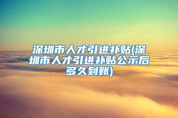 深圳市人才引进补贴(深圳市人才引进补贴公示后多久到账)