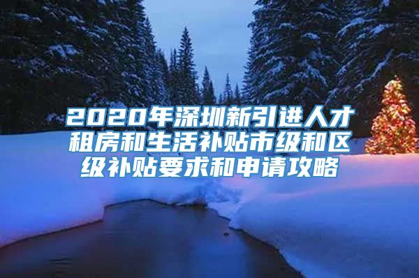 2020年深圳新引进人才租房和生活补贴市级和区级补贴要求和申请攻略