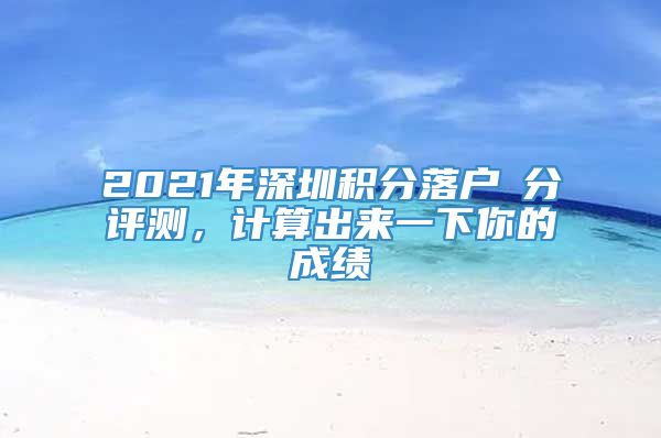 2021年深圳积分落户積分评测，计算出来一下你的成绩