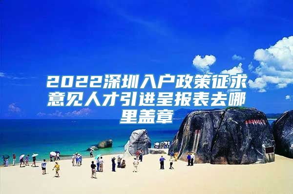 2022深圳入户政策征求意见人才引进呈报表去哪里盖章