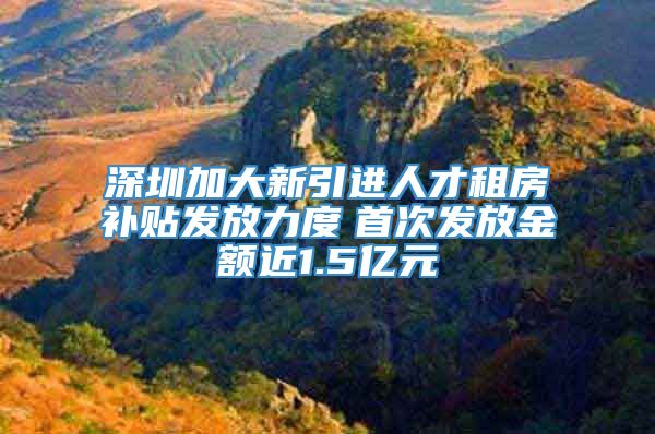 深圳加大新引进人才租房补贴发放力度　首次发放金额近1.5亿元