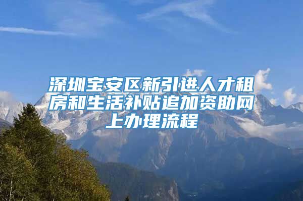 深圳宝安区新引进人才租房和生活补贴追加资助网上办理流程