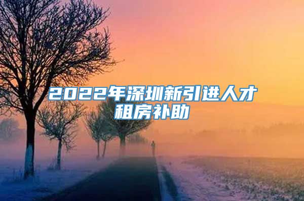 2022年深圳新引进人才租房补助