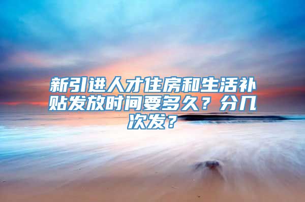 新引进人才住房和生活补贴发放时间要多久？分几次发？