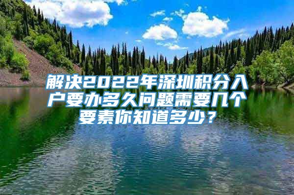 解决2022年深圳积分入户要办多久问题需要几个要素你知道多少？