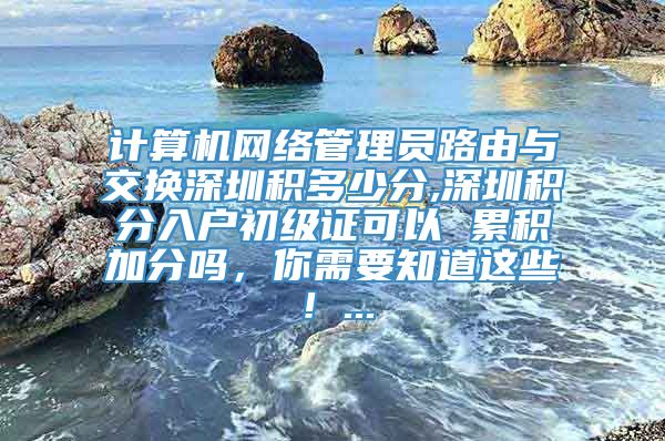 计算机网络管理员路由与交换深圳积多少分,深圳积分入户初级证可以 累积加分吗，你需要知道这些！...