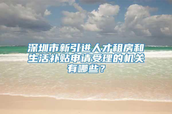 深圳市新引进人才租房和生活补贴申请受理的机关有哪些？