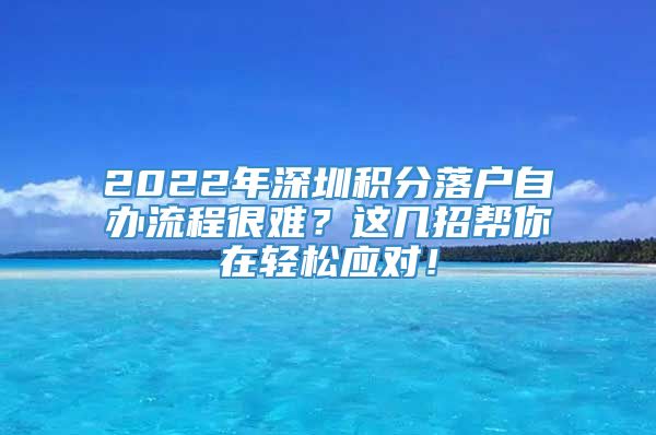 2022年深圳积分落户自办流程很难？这几招帮你在轻松应对！